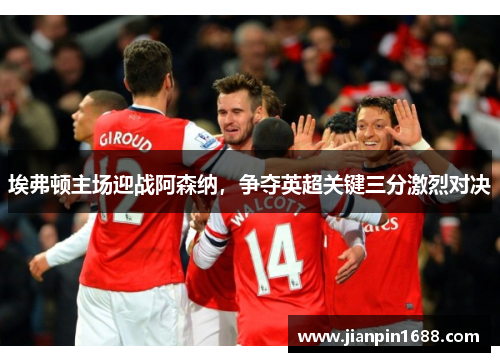 埃弗顿主场迎战阿森纳，争夺英超关键三分激烈对决