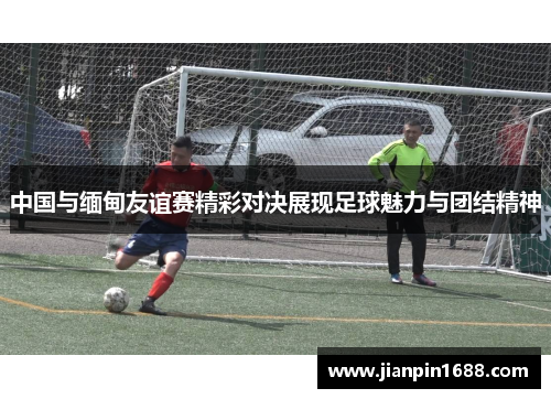 中国与缅甸友谊赛精彩对决展现足球魅力与团结精神