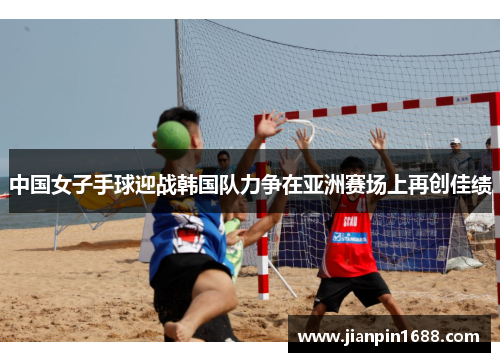中国女子手球迎战韩国队力争在亚洲赛场上再创佳绩